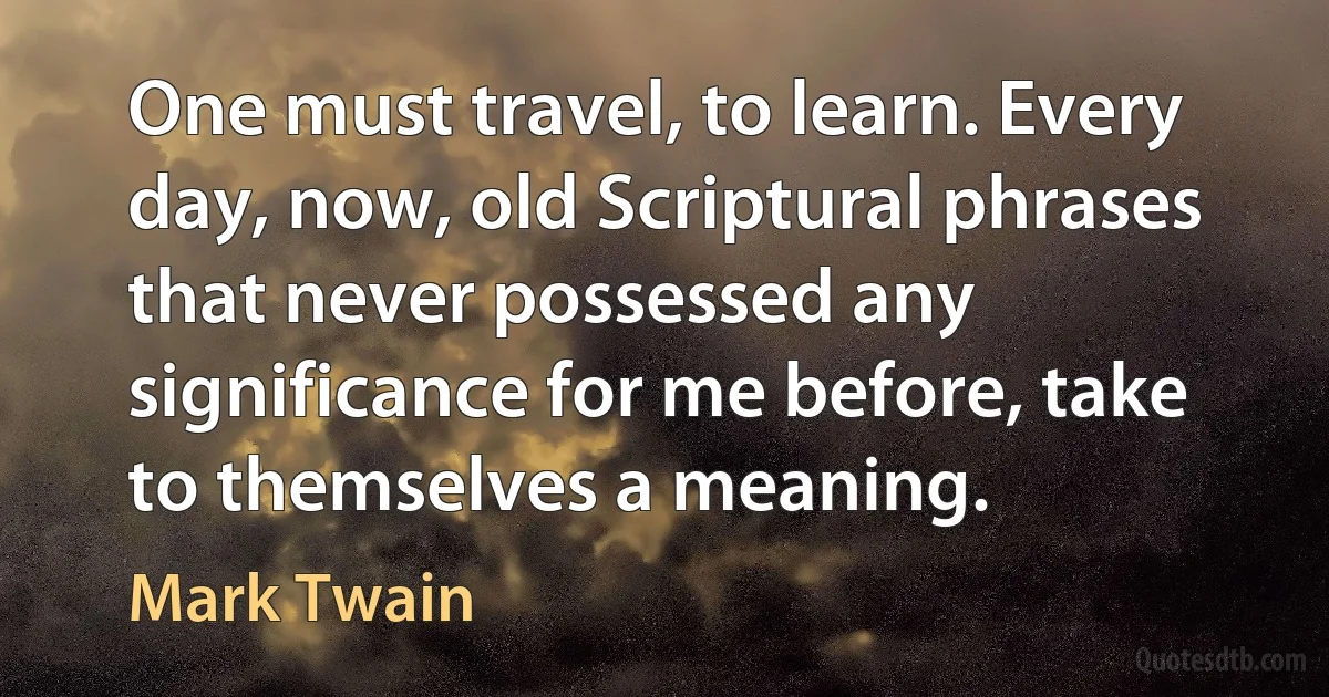 One must travel, to learn. Every day, now, old Scriptural phrases that never possessed any significance for me before, take to themselves a meaning. (Mark Twain)