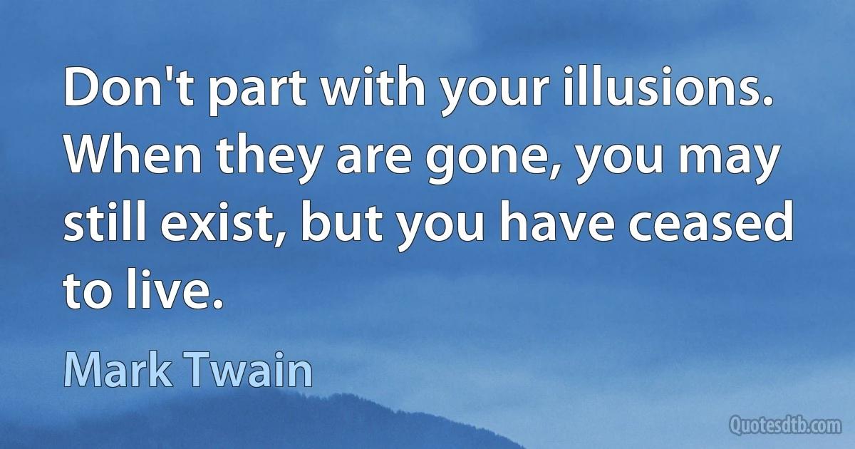 Don't part with your illusions. When they are gone, you may still exist, but you have ceased to live. (Mark Twain)