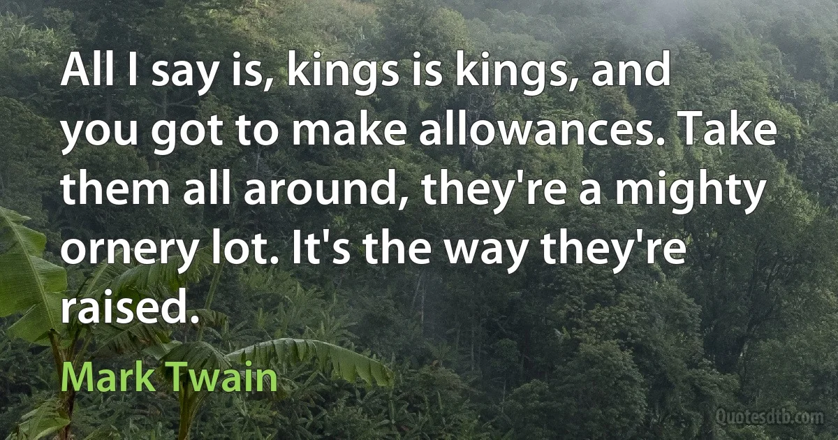 All I say is, kings is kings, and you got to make allowances. Take them all around, they're a mighty ornery lot. It's the way they're raised. (Mark Twain)