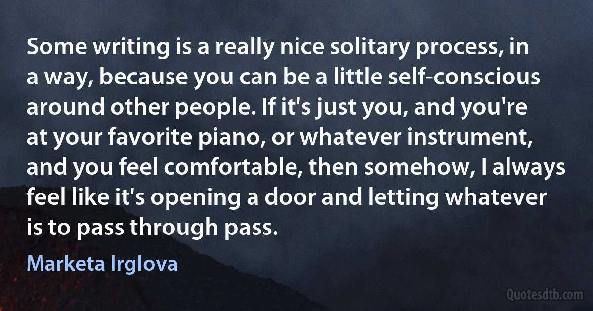 Some writing is a really nice solitary process, in a way, because you can be a little self-conscious around other people. If it's just you, and you're at your favorite piano, or whatever instrument, and you feel comfortable, then somehow, I always feel like it's opening a door and letting whatever is to pass through pass. (Marketa Irglova)