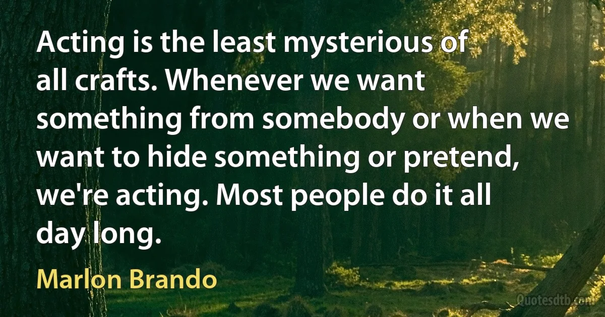 Acting is the least mysterious of all crafts. Whenever we want something from somebody or when we want to hide something or pretend, we're acting. Most people do it all day long. (Marlon Brando)