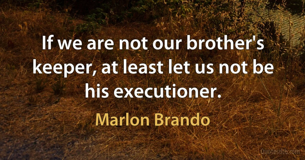 If we are not our brother's keeper, at least let us not be his executioner. (Marlon Brando)