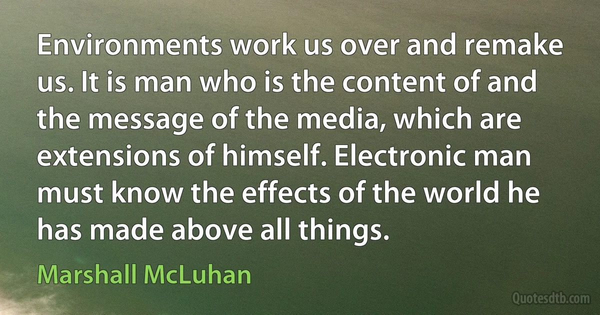 Environments work us over and remake us. It is man who is the content of and the message of the media, which are extensions of himself. Electronic man must know the effects of the world he has made above all things. (Marshall McLuhan)