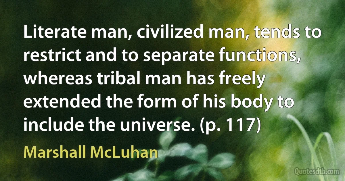 Literate man, civilized man, tends to restrict and to separate functions, whereas tribal man has freely extended the form of his body to include the universe. (p. 117) (Marshall McLuhan)