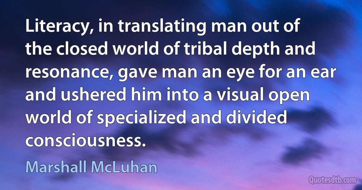 Literacy, in translating man out of the closed world of tribal depth and resonance, gave man an eye for an ear and ushered him into a visual open world of specialized and divided consciousness. (Marshall McLuhan)