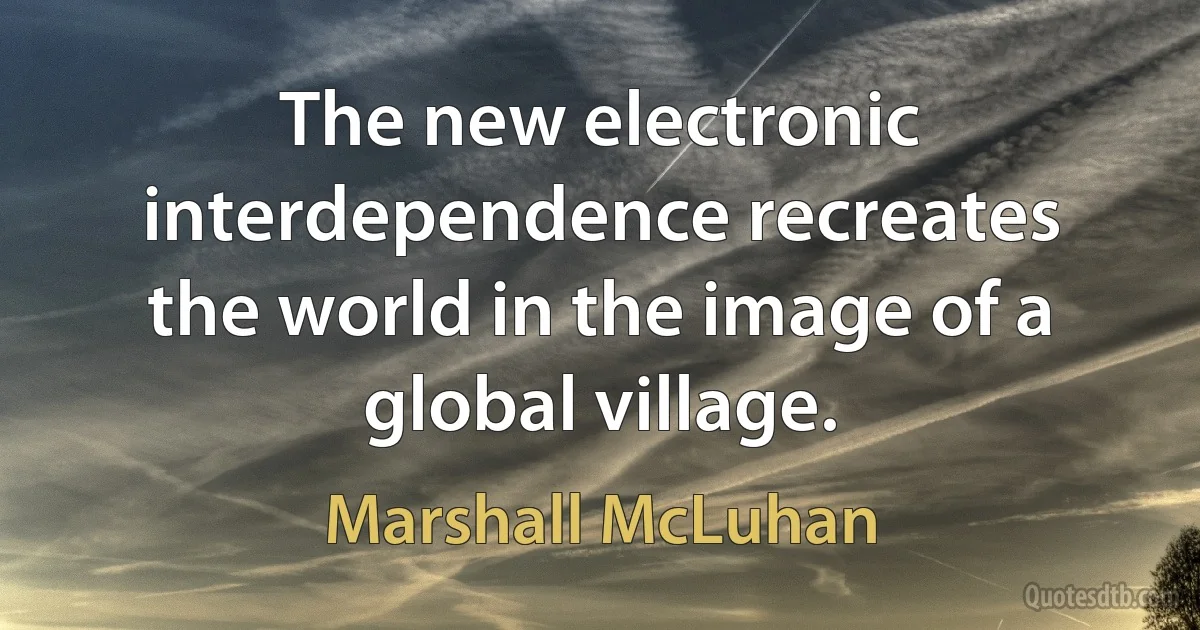 The new electronic interdependence recreates the world in the image of a global village. (Marshall McLuhan)