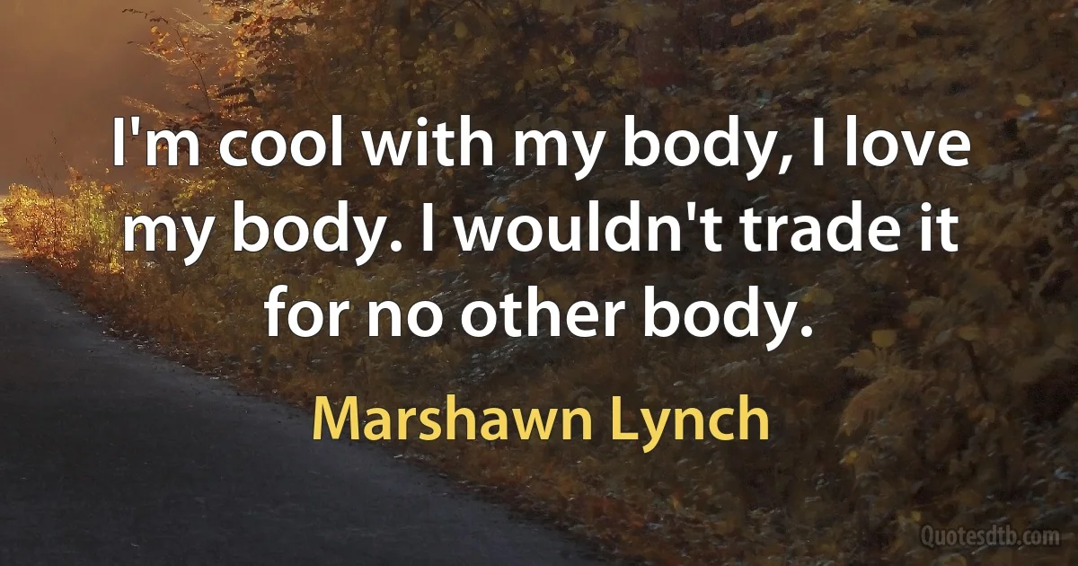 I'm cool with my body, I love my body. I wouldn't trade it for no other body. (Marshawn Lynch)