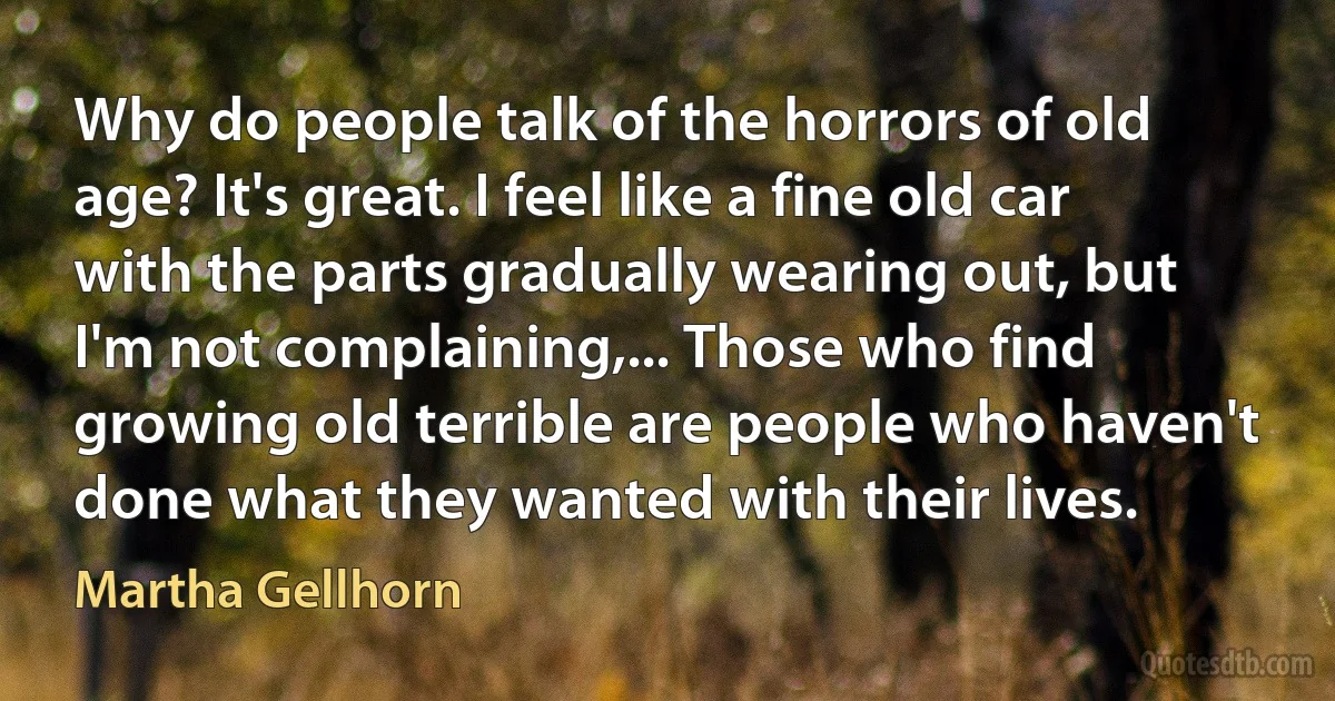 Why do people talk of the horrors of old age? It's great. I feel like a fine old car with the parts gradually wearing out, but I'm not complaining,... Those who find growing old terrible are people who haven't done what they wanted with their lives. (Martha Gellhorn)