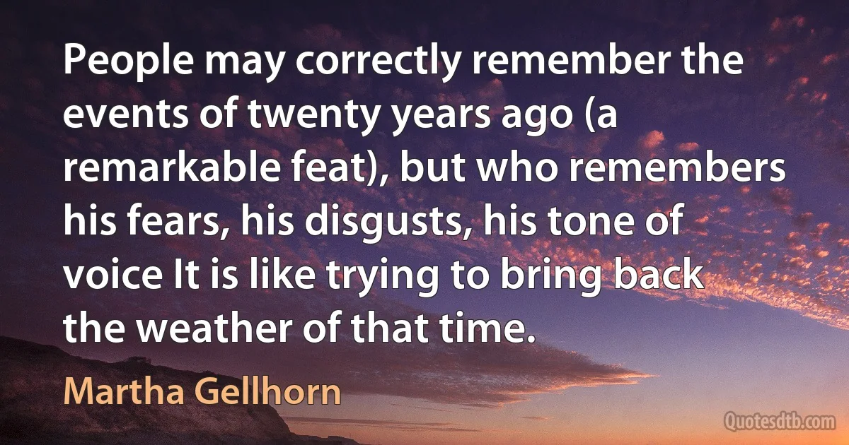 People may correctly remember the events of twenty years ago (a remarkable feat), but who remembers his fears, his disgusts, his tone of voice It is like trying to bring back the weather of that time. (Martha Gellhorn)