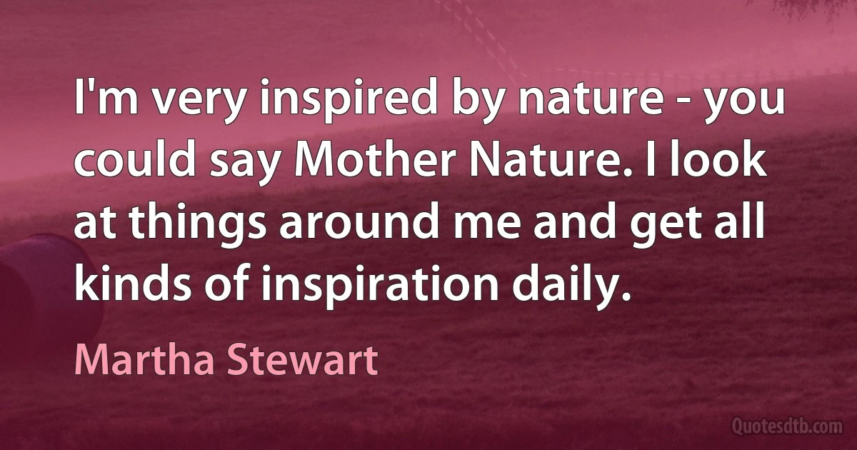 I'm very inspired by nature - you could say Mother Nature. I look at things around me and get all kinds of inspiration daily. (Martha Stewart)