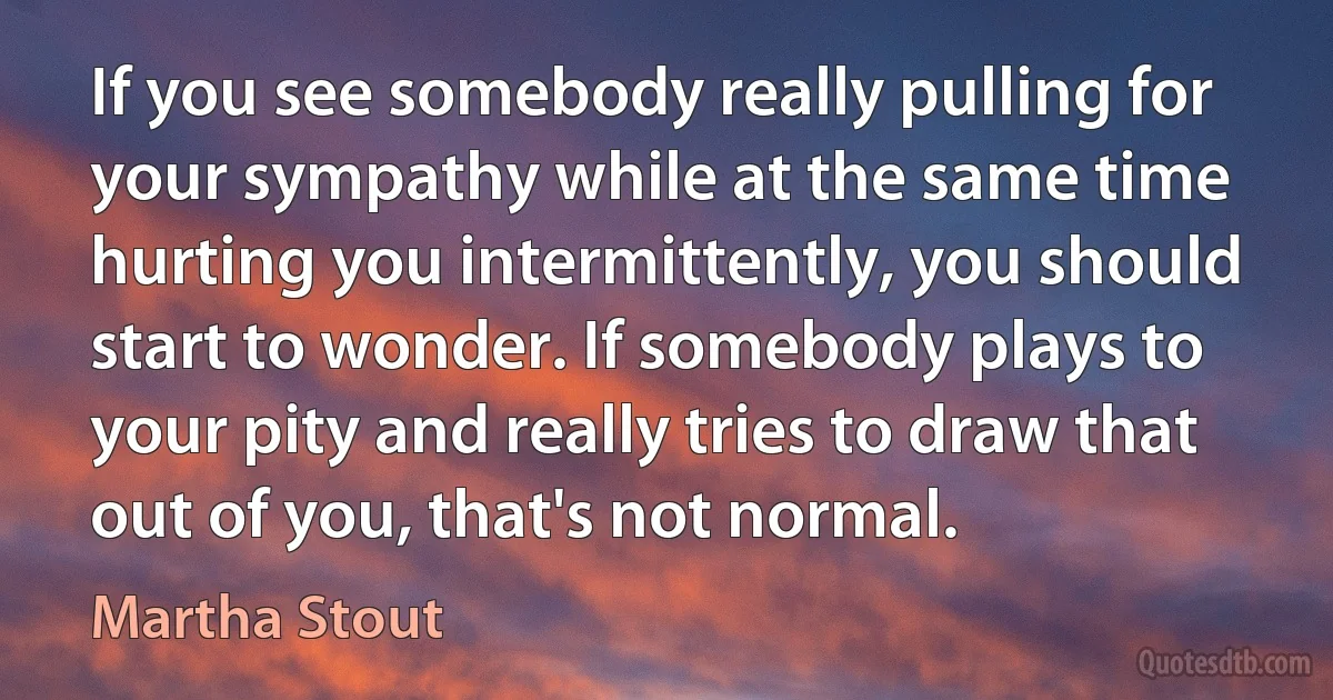 If you see somebody really pulling for your sympathy while at the same time hurting you intermittently, you should start to wonder. If somebody plays to your pity and really tries to draw that out of you, that's not normal. (Martha Stout)