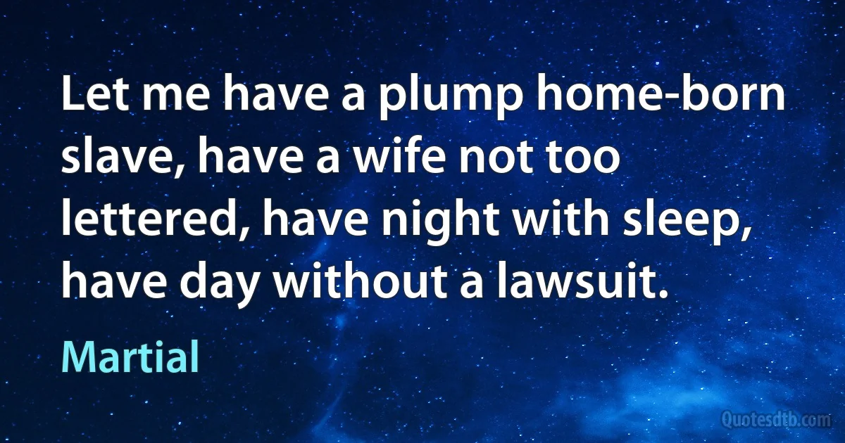 Let me have a plump home-born slave, have a wife not too lettered, have night with sleep, have day without a lawsuit. (Martial)