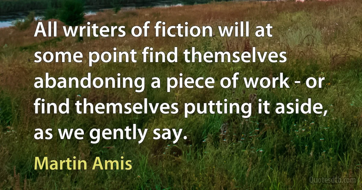 All writers of fiction will at some point find themselves abandoning a piece of work - or find themselves putting it aside, as we gently say. (Martin Amis)