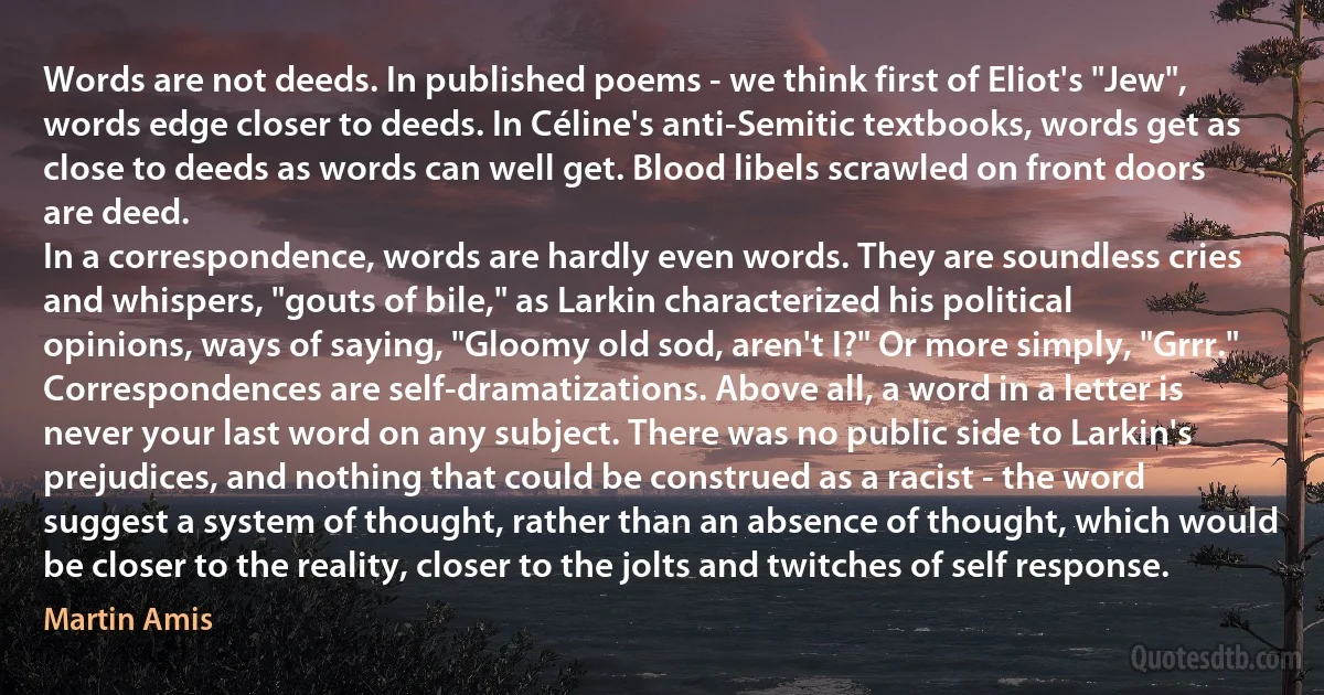 Words are not deeds. In published poems - we think first of Eliot's "Jew", words edge closer to deeds. In Céline's anti-Semitic textbooks, words get as close to deeds as words can well get. Blood libels scrawled on front doors are deed.
In a correspondence, words are hardly even words. They are soundless cries and whispers, "gouts of bile," as Larkin characterized his political opinions, ways of saying, "Gloomy old sod, aren't I?" Or more simply, "Grrr."
Correspondences are self-dramatizations. Above all, a word in a letter is never your last word on any subject. There was no public side to Larkin's prejudices, and nothing that could be construed as a racist - the word suggest a system of thought, rather than an absence of thought, which would be closer to the reality, closer to the jolts and twitches of self response. (Martin Amis)