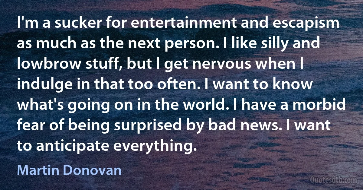 I'm a sucker for entertainment and escapism as much as the next person. I like silly and lowbrow stuff, but I get nervous when I indulge in that too often. I want to know what's going on in the world. I have a morbid fear of being surprised by bad news. I want to anticipate everything. (Martin Donovan)