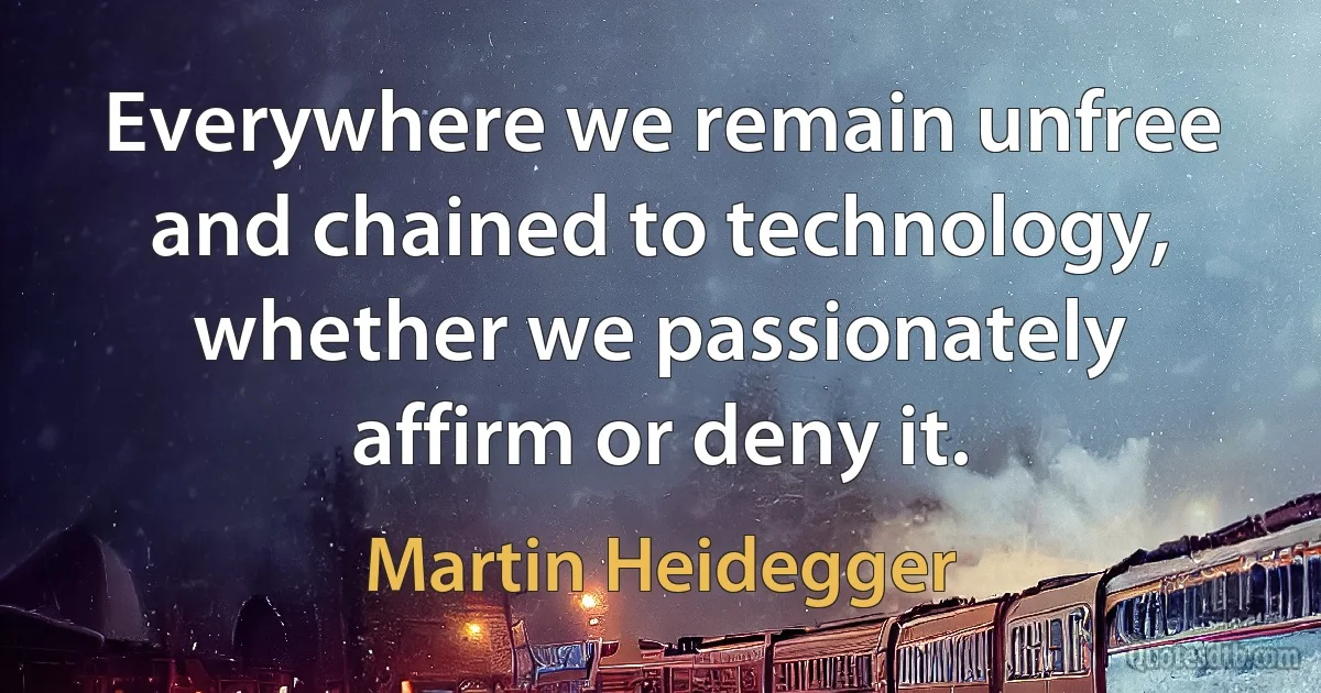 Everywhere we remain unfree and chained to technology, whether we passionately affirm or deny it. (Martin Heidegger)