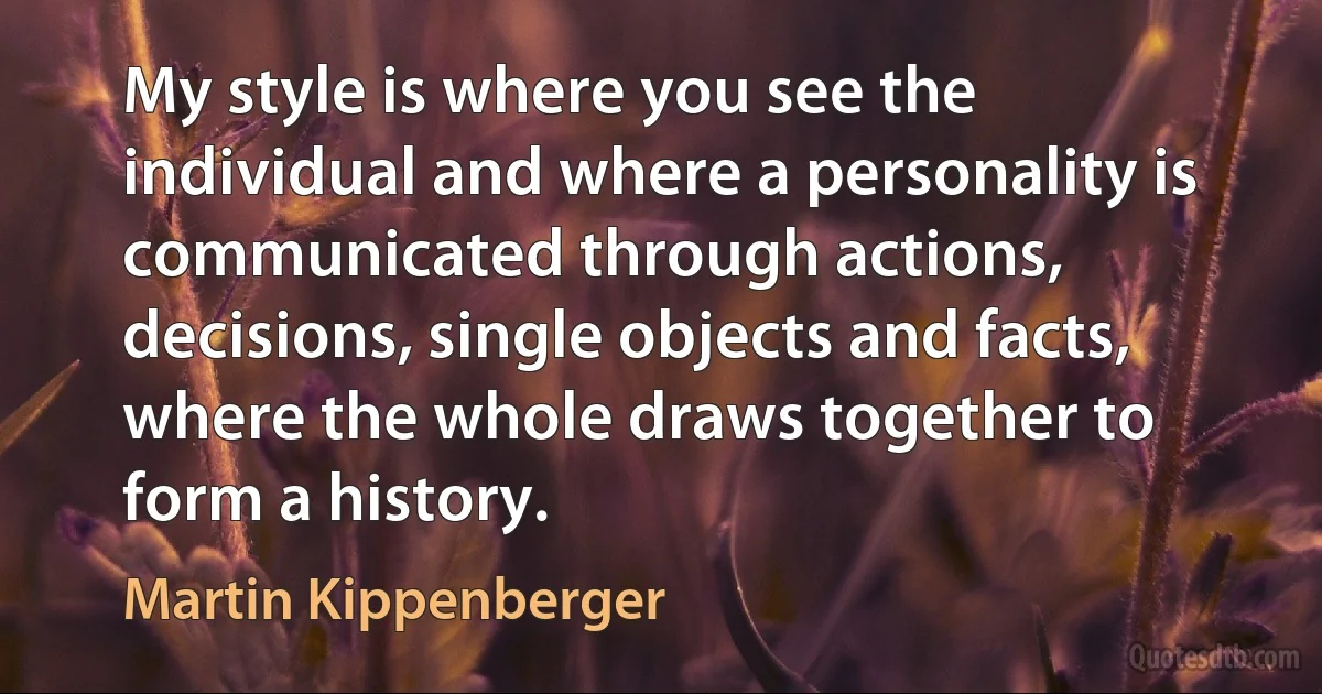 My style is where you see the individual and where a personality is communicated through actions, decisions, single objects and facts, where the whole draws together to form a history. (Martin Kippenberger)