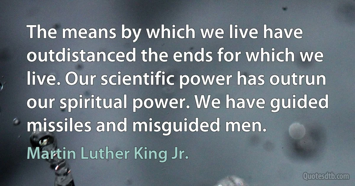 The means by which we live have outdistanced the ends for which we live. Our scientific power has outrun our spiritual power. We have guided missiles and misguided men. (Martin Luther King Jr.)