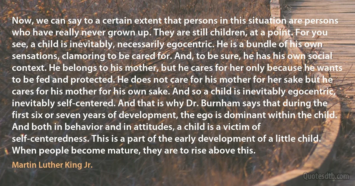 Now, we can say to a certain extent that persons in this situation are persons who have really never grown up. They are still children, at a point. For you see, a child is inevitably, necessarily egocentric. He is a bundle of his own sensations, clamoring to be cared for. And, to be sure, he has his own social context. He belongs to his mother, but he cares for her only because he wants to be fed and protected. He does not care for his mother for her sake but he cares for his mother for his own sake. And so a child is inevitably egocentric, inevitably self-centered. And that is why Dr. Burnham says that during the first six or seven years of development, the ego is dominant within the child. And both in behavior and in attitudes, a child is a victim of self-centeredness. This is a part of the early development of a little child. When people become mature, they are to rise above this. (Martin Luther King Jr.)