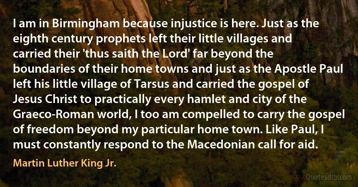 I am in Birmingham because injustice is here. Just as the eighth century prophets left their little villages and carried their 'thus saith the Lord' far beyond the boundaries of their home towns and just as the Apostle Paul left his little village of Tarsus and carried the gospel of Jesus Christ to practically every hamlet and city of the Graeco-Roman world, I too am compelled to carry the gospel of freedom beyond my particular home town. Like Paul, I must constantly respond to the Macedonian call for aid. (Martin Luther King Jr.)