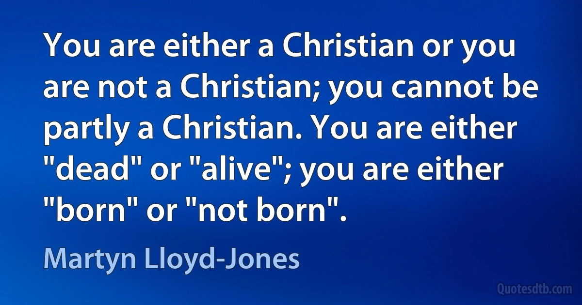 You are either a Christian or you are not a Christian; you cannot be partly a Christian. You are either "dead" or "alive"; you are either "born" or "not born". (Martyn Lloyd-Jones)