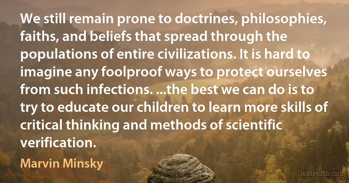 We still remain prone to doctrines, philosophies, faiths, and beliefs that spread through the populations of entire civilizations. It is hard to imagine any foolproof ways to protect ourselves from such infections. ...the best we can do is to try to educate our children to learn more skills of critical thinking and methods of scientific verification. (Marvin Minsky)