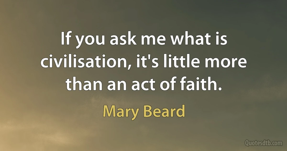 If you ask me what is civilisation, it's little more than an act of faith. (Mary Beard)