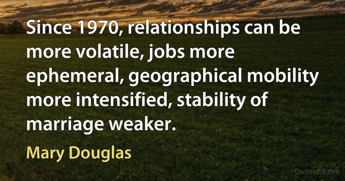 Since 1970, relationships can be more volatile, jobs more ephemeral, geographical mobility more intensified, stability of marriage weaker. (Mary Douglas)