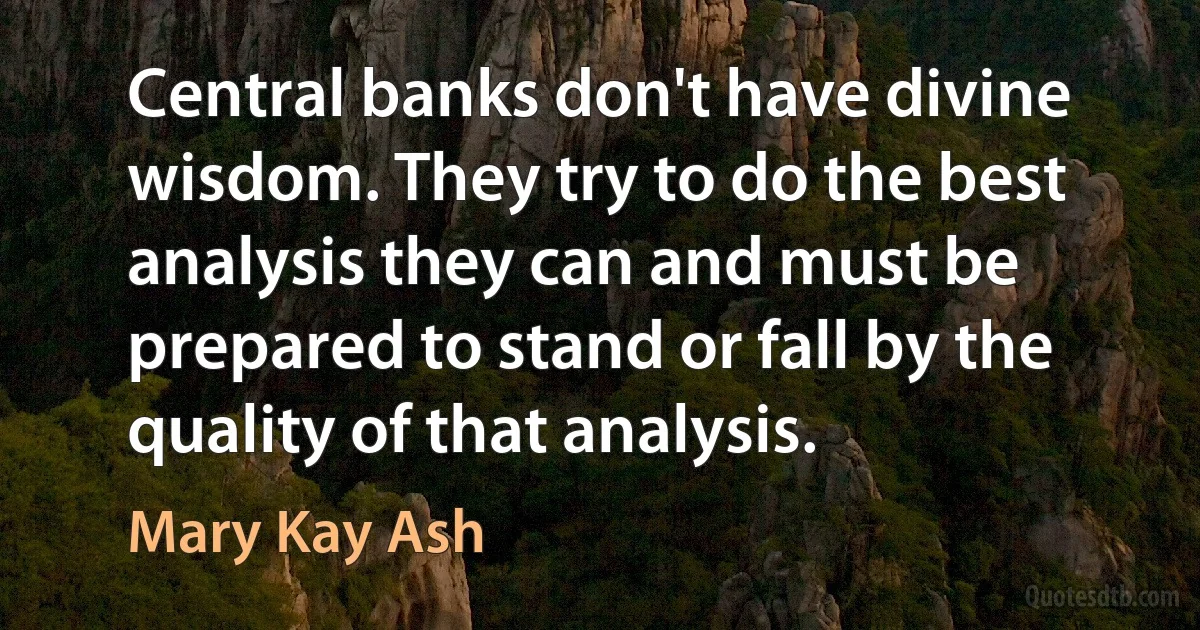 Central banks don't have divine wisdom. They try to do the best analysis they can and must be prepared to stand or fall by the quality of that analysis. (Mary Kay Ash)