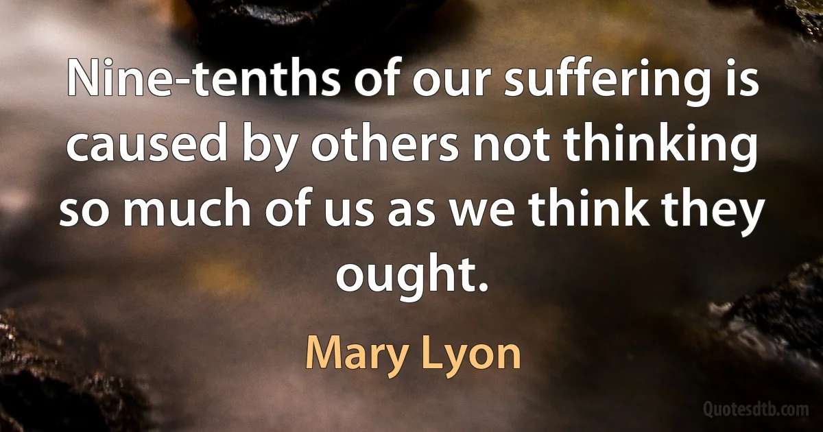 Nine-tenths of our suffering is caused by others not thinking so much of us as we think they ought. (Mary Lyon)