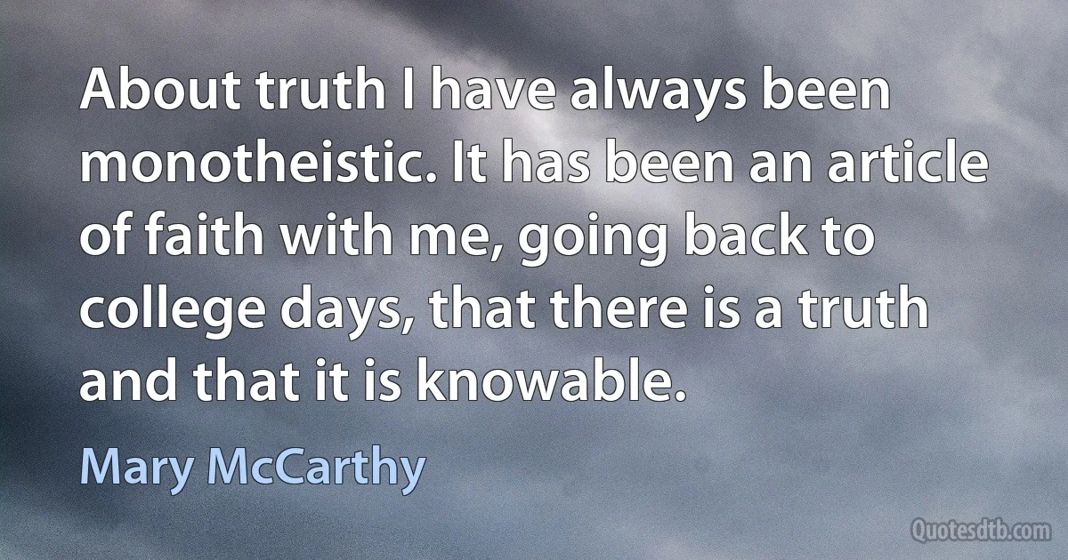 About truth I have always been monotheistic. It has been an article of faith with me, going back to college days, that there is a truth and that it is knowable. (Mary McCarthy)