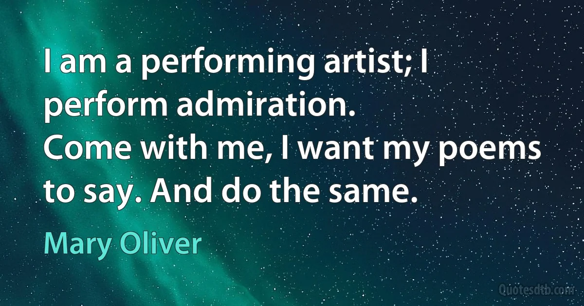 I am a performing artist; I perform admiration.
Come with me, I want my poems to say. And do the same. (Mary Oliver)