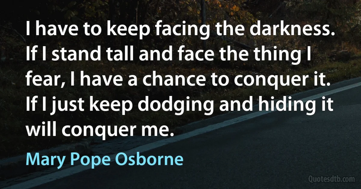 I have to keep facing the darkness. If I stand tall and face the thing I fear, I have a chance to conquer it. If I just keep dodging and hiding it will conquer me. (Mary Pope Osborne)