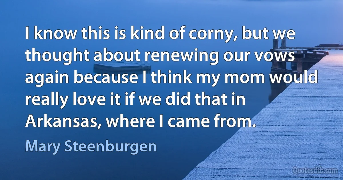 I know this is kind of corny, but we thought about renewing our vows again because I think my mom would really love it if we did that in Arkansas, where I came from. (Mary Steenburgen)