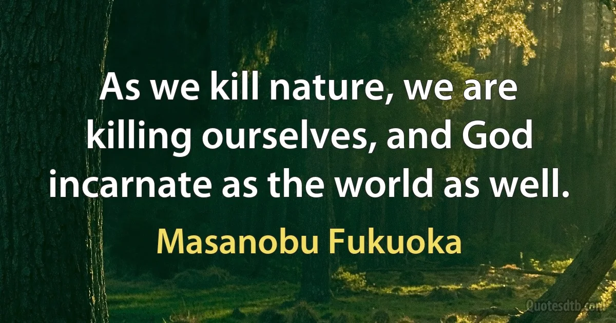 As we kill nature, we are killing ourselves, and God incarnate as the world as well. (Masanobu Fukuoka)