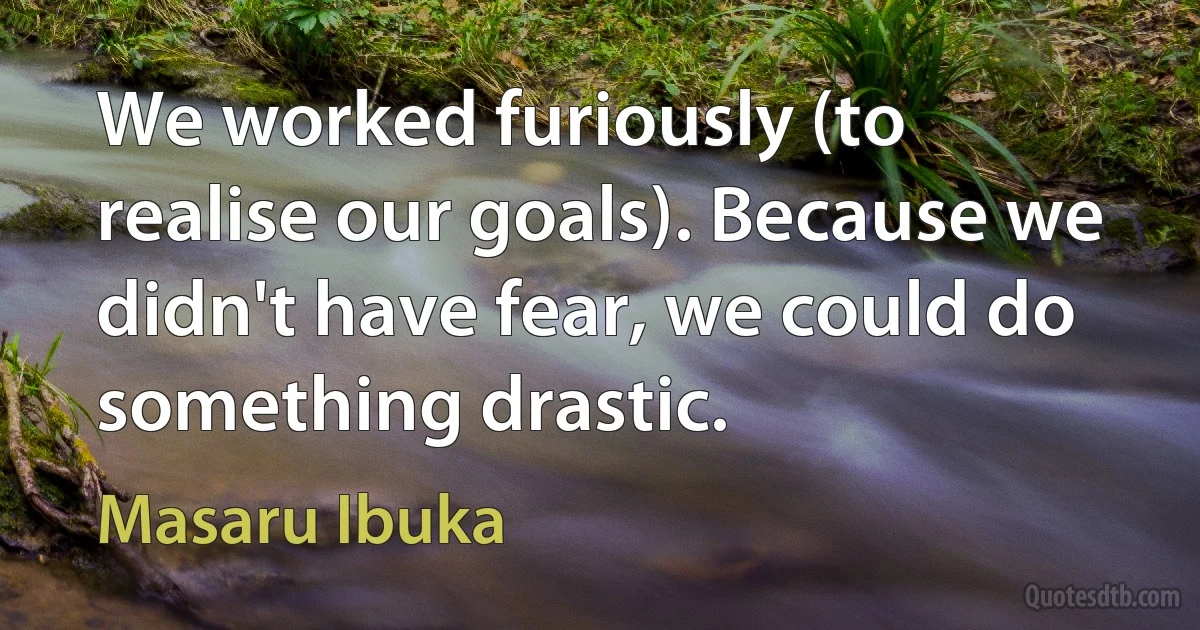 We worked furiously (to realise our goals). Because we didn't have fear, we could do something drastic. (Masaru Ibuka)