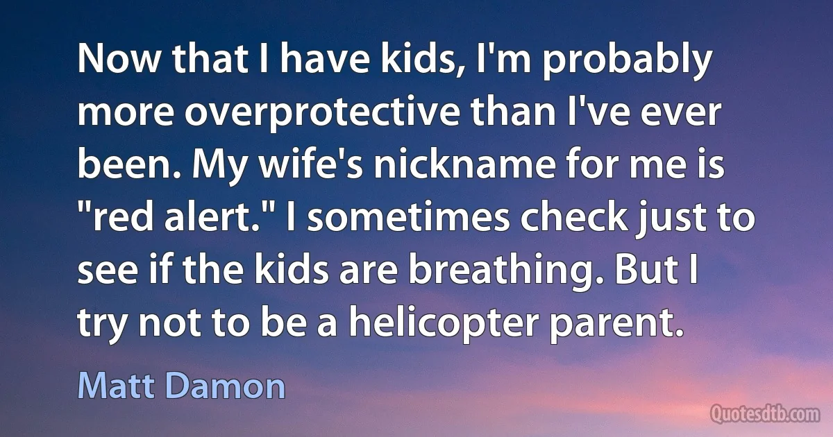 Now that I have kids, I'm probably more overprotective than I've ever been. My wife's nickname for me is "red alert." I sometimes check just to see if the kids are breathing. But I try not to be a helicopter parent. (Matt Damon)