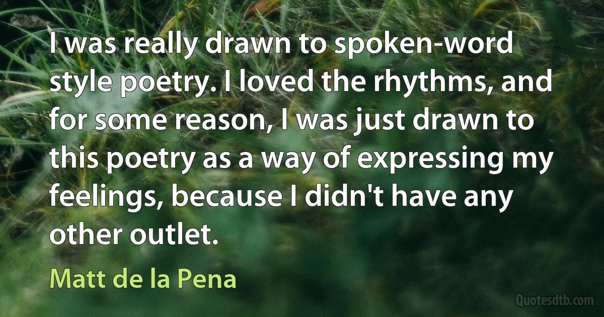 I was really drawn to spoken-word style poetry. I loved the rhythms, and for some reason, I was just drawn to this poetry as a way of expressing my feelings, because I didn't have any other outlet. (Matt de la Pena)