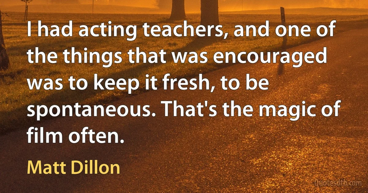 I had acting teachers, and one of the things that was encouraged was to keep it fresh, to be spontaneous. That's the magic of film often. (Matt Dillon)