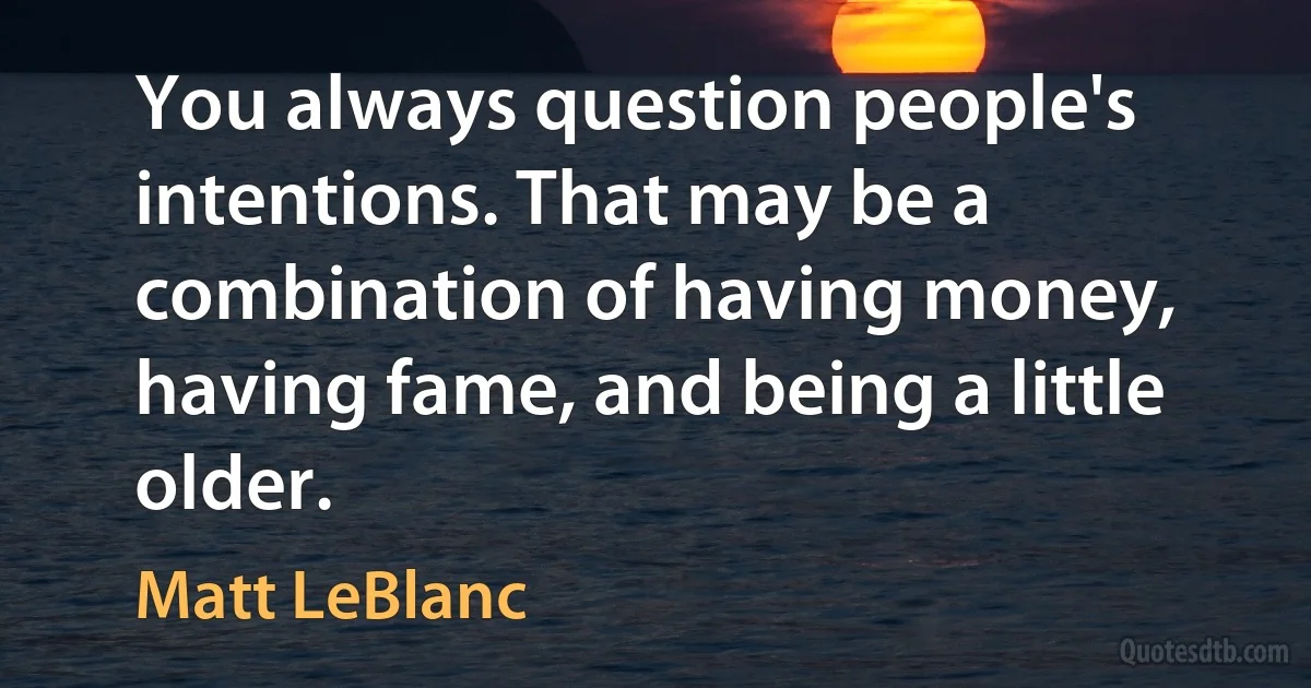 You always question people's intentions. That may be a combination of having money, having fame, and being a little older. (Matt LeBlanc)