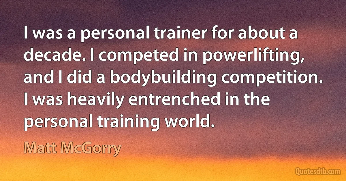 I was a personal trainer for about a decade. I competed in powerlifting, and I did a bodybuilding competition. I was heavily entrenched in the personal training world. (Matt McGorry)