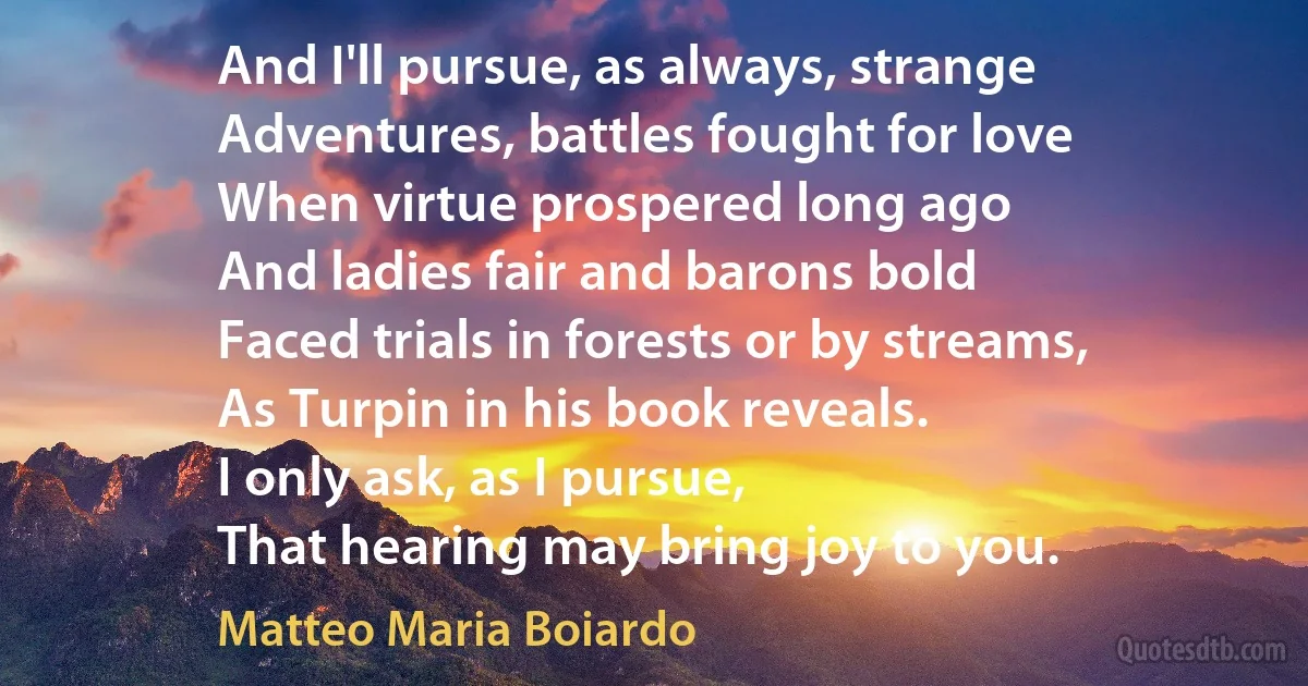 And I'll pursue, as always, strange
Adventures, battles fought for love
When virtue prospered long ago
And ladies fair and barons bold
Faced trials in forests or by streams,
As Turpin in his book reveals.
I only ask, as I pursue,
That hearing may bring joy to you. (Matteo Maria Boiardo)