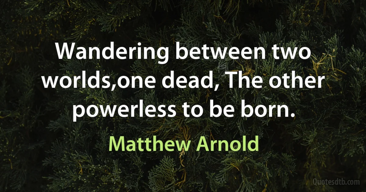 Wandering between two worlds,one dead, The other powerless to be born. (Matthew Arnold)