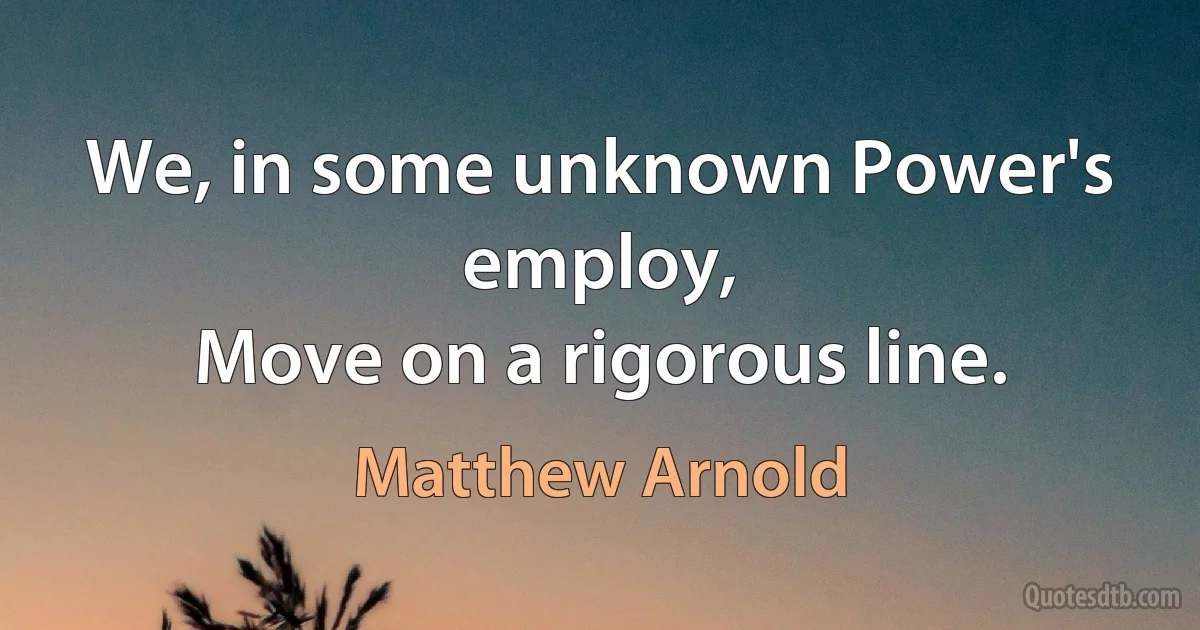 We, in some unknown Power's employ,
Move on a rigorous line. (Matthew Arnold)