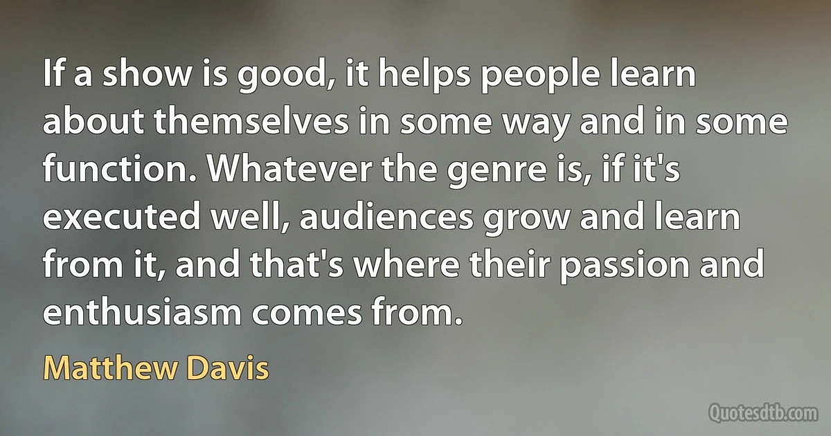 If a show is good, it helps people learn about themselves in some way and in some function. Whatever the genre is, if it's executed well, audiences grow and learn from it, and that's where their passion and enthusiasm comes from. (Matthew Davis)