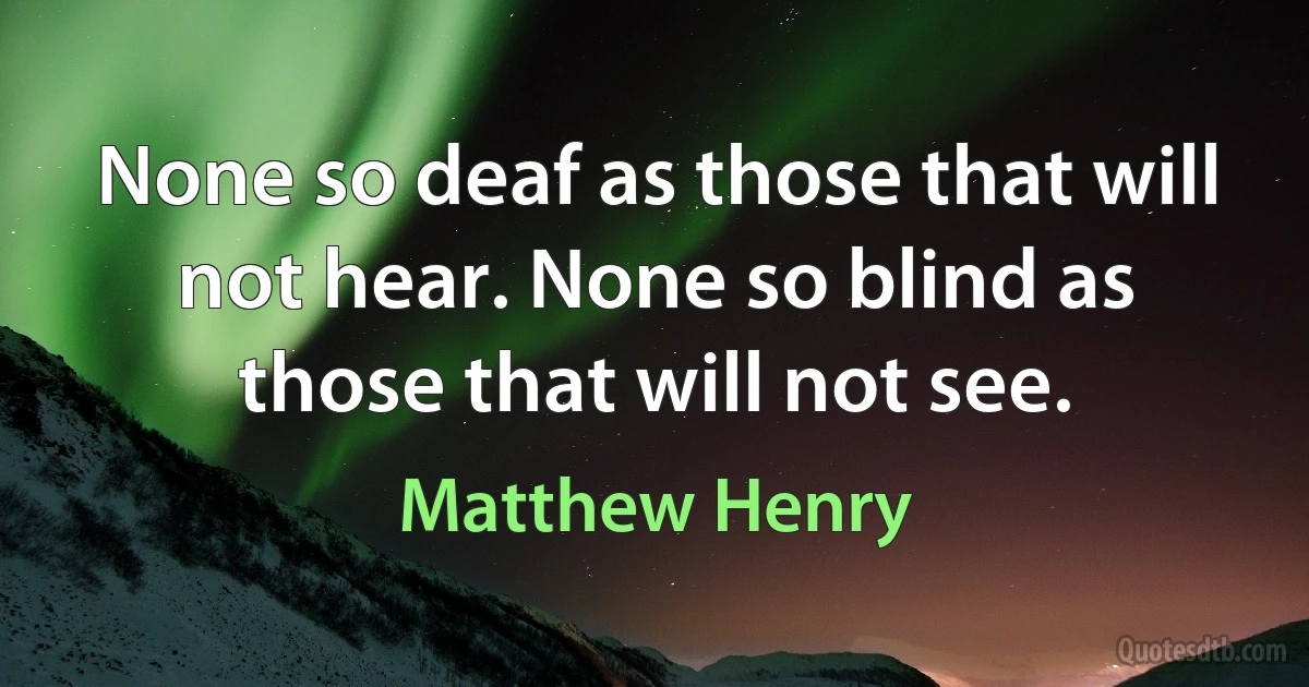 None so deaf as those that will not hear. None so blind as those that will not see. (Matthew Henry)