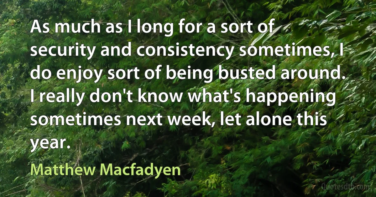 As much as I long for a sort of security and consistency sometimes, I do enjoy sort of being busted around. I really don't know what's happening sometimes next week, let alone this year. (Matthew Macfadyen)