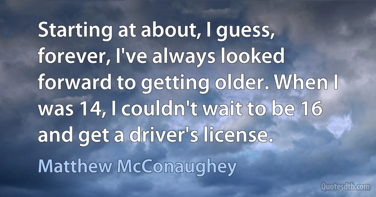 Starting at about, I guess, forever, I've always looked forward to getting older. When I was 14, I couldn't wait to be 16 and get a driver's license. (Matthew McConaughey)