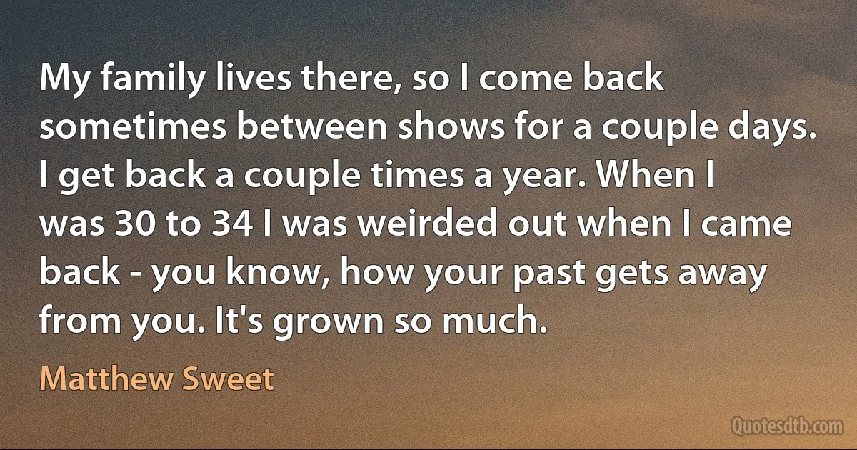 My family lives there, so I come back sometimes between shows for a couple days. I get back a couple times a year. When I was 30 to 34 I was weirded out when I came back - you know, how your past gets away from you. It's grown so much. (Matthew Sweet)