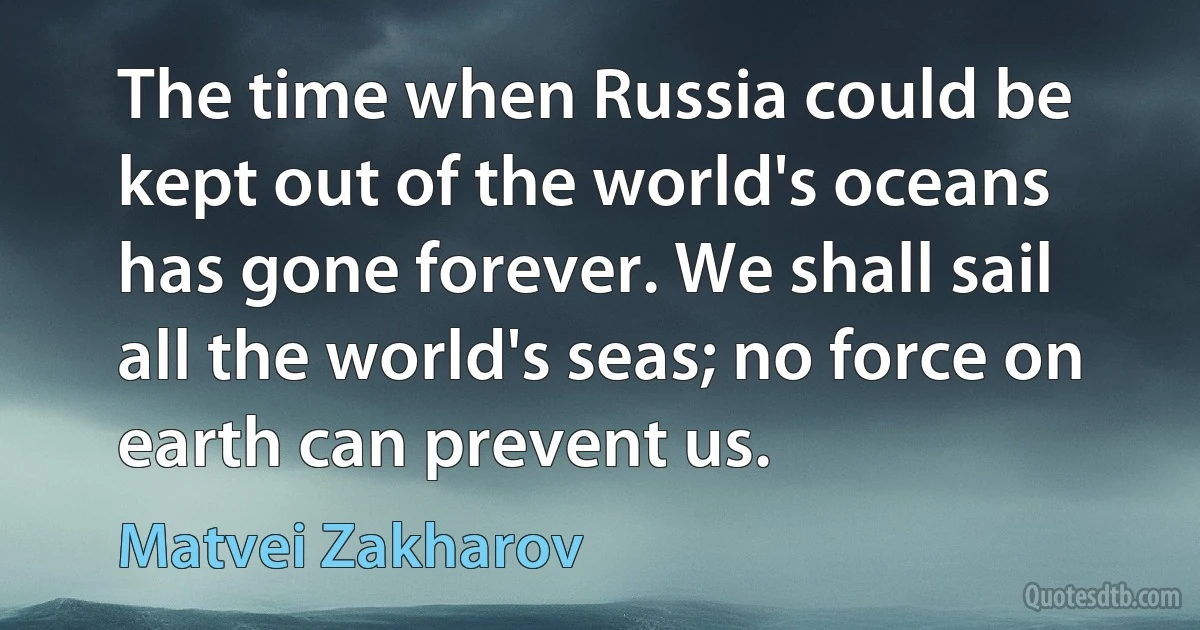 The time when Russia could be kept out of the world's oceans has gone forever. We shall sail all the world's seas; no force on earth can prevent us. (Matvei Zakharov)